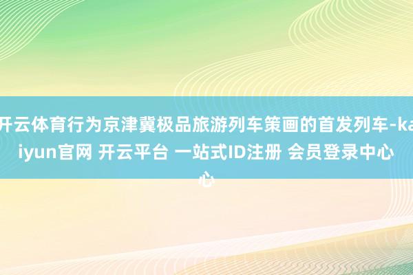 开云体育行为京津冀极品旅游列车策画的首发列车-kaiyun官网 开云平台 一站式ID注册 会员登录中心