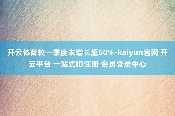 开云体育较一季度末增长超60%-kaiyun官网 开云平台 一站式ID注册 会员登录中心