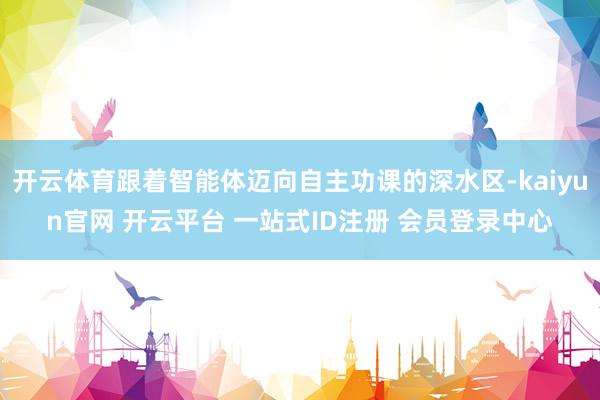 开云体育跟着智能体迈向自主功课的深水区-kaiyun官网 开云平台 一站式ID注册 会员登录中心