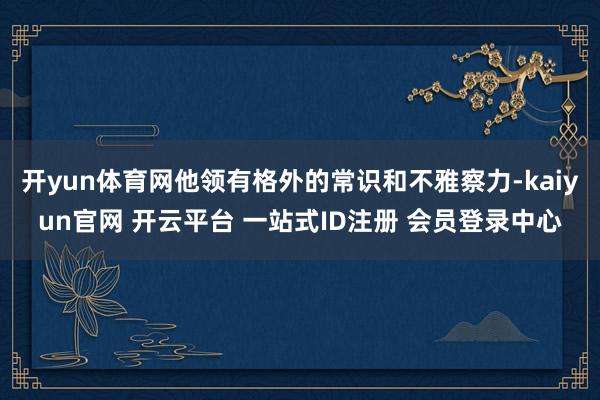 开yun体育网他领有格外的常识和不雅察力-kaiyun官网 开云平台 一站式ID注册 会员登录中心