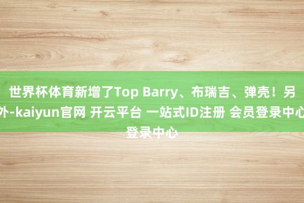 世界杯体育新增了Top Barry、布瑞吉、弹壳！另外-kaiyun官网 开云平台 一站式ID注册 会员登录中心
