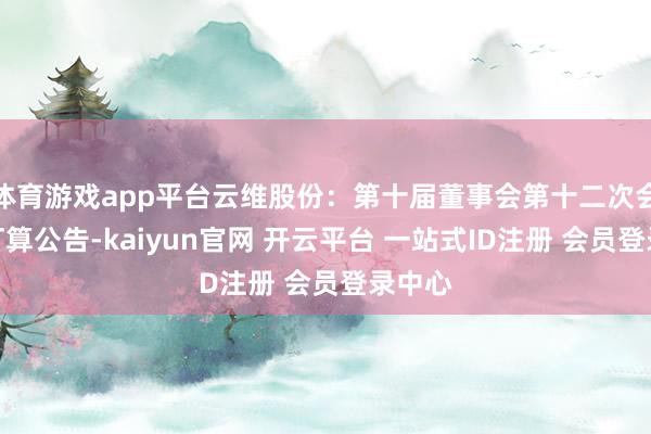 体育游戏app平台云维股份：第十届董事会第十二次会议有打算公告-kaiyun官网 开云平台 一站式ID注册 会员登录中心