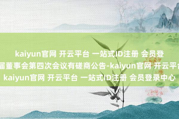 kaiyun官网 开云平台 一站式ID注册 会员登录中心和蔼石油：第四届董事会第四次会议有磋商公告-kaiyun官网 开云平台 一站式ID注册 会员登录中心