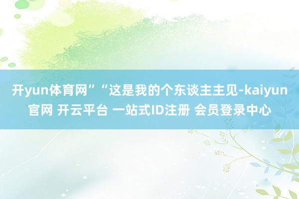 开yun体育网”“这是我的个东谈主主见-kaiyun官网 开云平台 一站式ID注册 会员登录中心