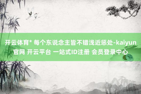 开云体育* 每个东说念主皆不错浅近惩处-kaiyun官网 开云平台 一站式ID注册 会员登录中心