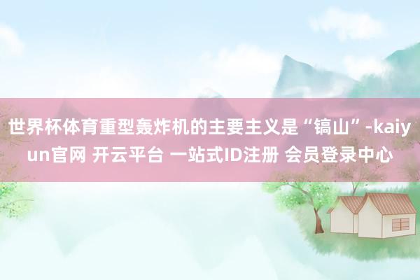 世界杯体育重型轰炸机的主要主义是“镐山”-kaiyun官网 开云平台 一站式ID注册 会员登录中心