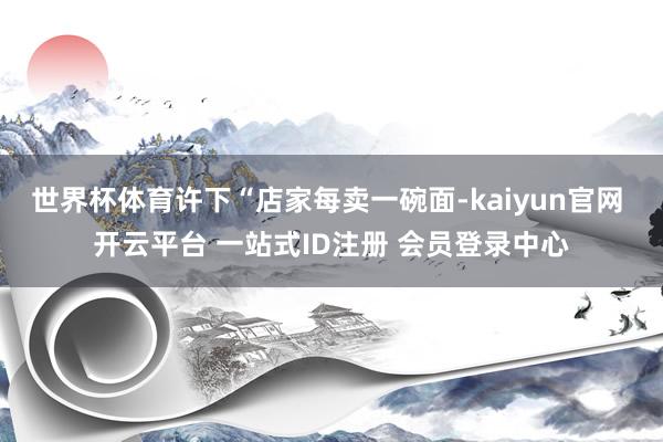 世界杯体育许下“店家每卖一碗面-kaiyun官网 开云平台 一站式ID注册 会员登录中心