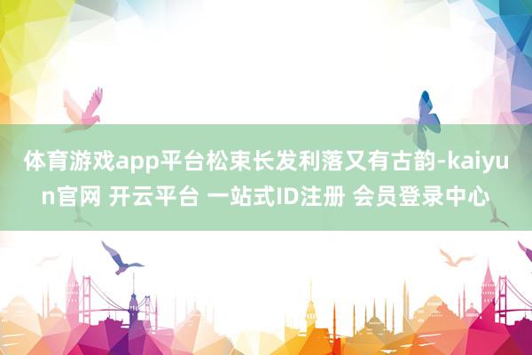 体育游戏app平台松束长发利落又有古韵-kaiyun官网 开云平台 一站式ID注册 会员登录中心