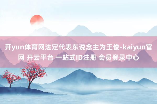 开yun体育网法定代表东说念主为王俊-kaiyun官网 开云平台 一站式ID注册 会员登录中心