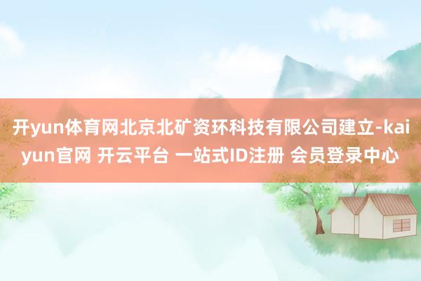 开yun体育网北京北矿资环科技有限公司建立-kaiyun官网 开云平台 一站式ID注册 会员登录中心