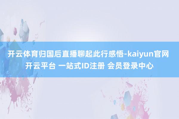开云体育归国后直播聊起此行感悟-kaiyun官网 开云平台 一站式ID注册 会员登录中心