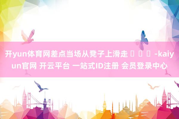 开yun体育网差点当场从凳子上滑走 ​​​-kaiyun官网 开云平台 一站式ID注册 会员登录中心
