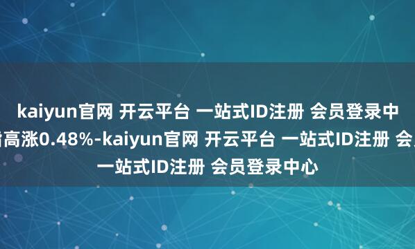 kaiyun官网 开云平台 一站式ID注册 会员登录中心上证综指高涨0.48%-kaiyun官网 开云平台 一站式ID注册 会员登录中心