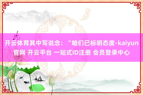 开云体育其中写说念:“咱们已标明态度-kaiyun官网 开云平台 一站式ID注册 会员登录中心
