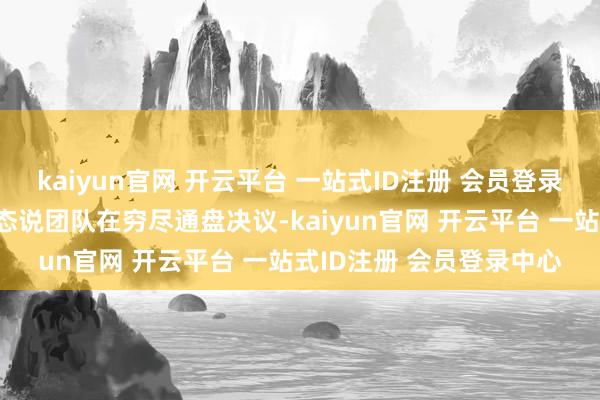 kaiyun官网 开云平台 一站式ID注册 会员登录中心发言东谈主还在表态说团队在穷尽通盘决议-kaiyun官网 开云平台 一站式ID注册 会员登录中心