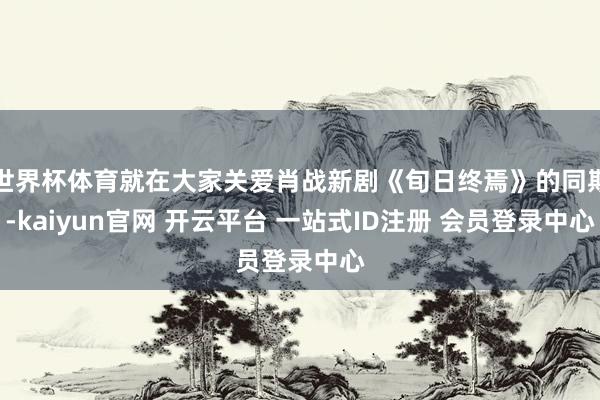 世界杯体育就在大家关爱肖战新剧《旬日终焉》的同期-kaiyun官网 开云平台 一站式ID注册 会员登录中心