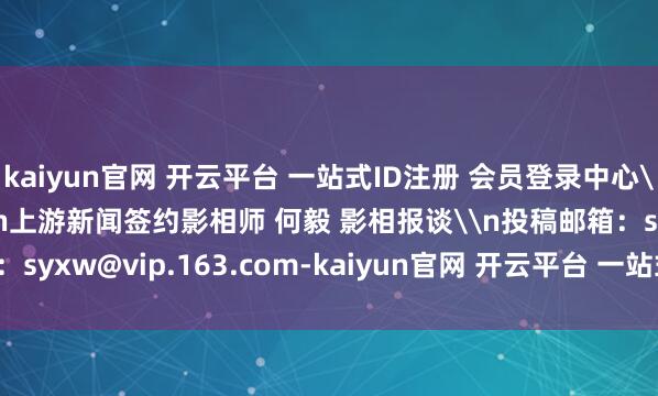 kaiyun官网 开云平台 一站式ID注册 会员登录中心\n\n\n\n\n\n上游新闻签约影相师 何毅 影相报谈\n投稿邮箱：syxw@vip.163.com-kaiyun官网 开云平台 一站式ID注册 会员登录中心
