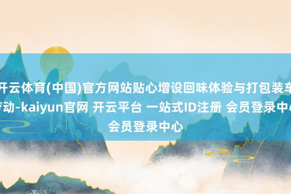 开云体育(中国)官方网站贴心增设回味体验与打包装车劳动-kaiyun官网 开云平台 一站式ID注册 会员登录中心