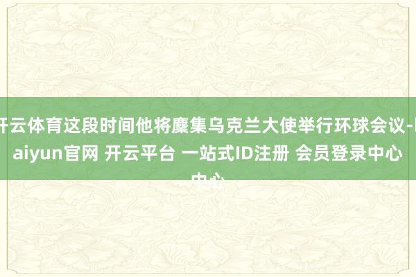 开云体育这段时间他将麇集乌克兰大使举行环球会议-kaiyun官网 开云平台 一站式ID注册 会员登录中心