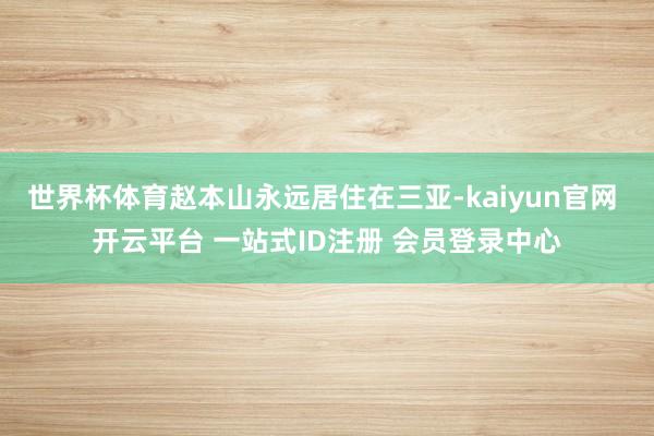 世界杯体育赵本山永远居住在三亚-kaiyun官网 开云平台 一站式ID注册 会员登录中心