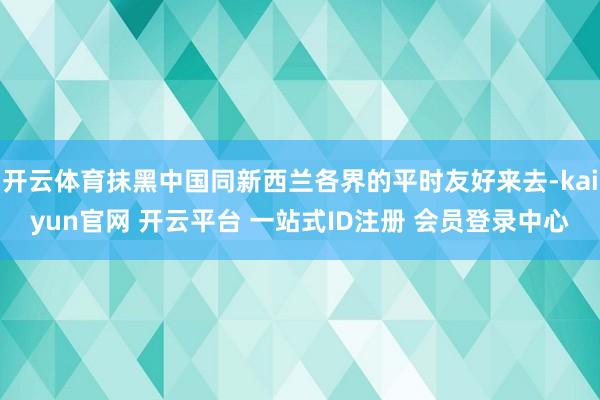 开云体育抹黑中国同新西兰各界的平时友好来去-kaiyun官网 开云平台 一站式ID注册 会员登录中心
