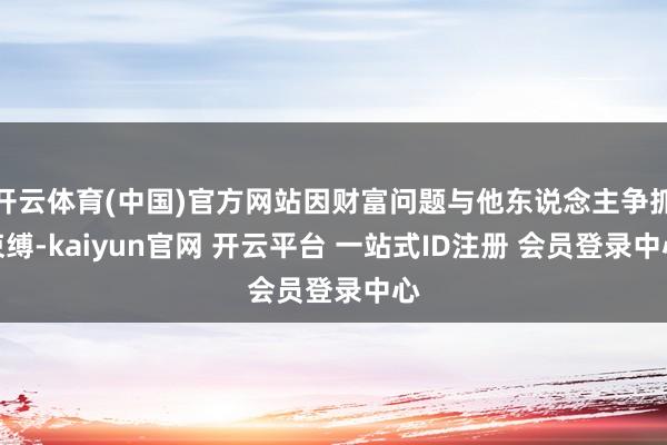 开云体育(中国)官方网站因财富问题与他东说念主争抓束缚-kaiyun官网 开云平台 一站式ID注册 会员登录中心