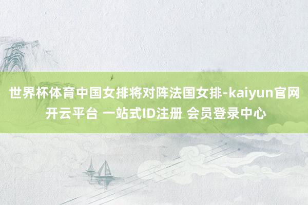 世界杯体育中国女排将对阵法国女排-kaiyun官网 开云平台 一站式ID注册 会员登录中心