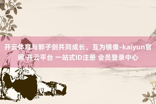 开云体育与郭子剑共同成长、互为镜像-kaiyun官网 开云平台 一站式ID注册 会员登录中心