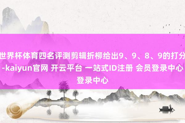 世界杯体育四名评测剪辑折柳给出9、9、8、9的打分-kaiyun官网 开云平台 一站式ID注册 会员登录中心