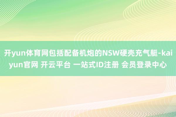 开yun体育网包括配备机炮的NSW硬壳充气艇-kaiyun官网 开云平台 一站式ID注册 会员登录中心