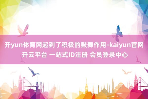 开yun体育网起到了积极的鼓舞作用-kaiyun官网 开云平台 一站式ID注册 会员登录中心