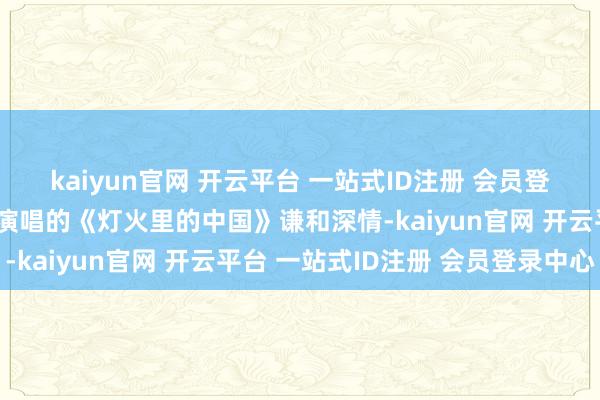 kaiyun官网 开云平台 一站式ID注册 会员登录中心吕逊、洪振翔等演唱的《灯火里的中国》谦和深情-kaiyun官网 开云平台 一站式ID注册 会员登录中心