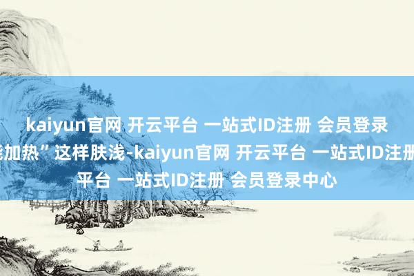 kaiyun官网 开云平台 一站式ID注册 会员登录中心远不啻“能加热”这样肤浅-kaiyun官网 开云平台 一站式ID注册 会员登录中心