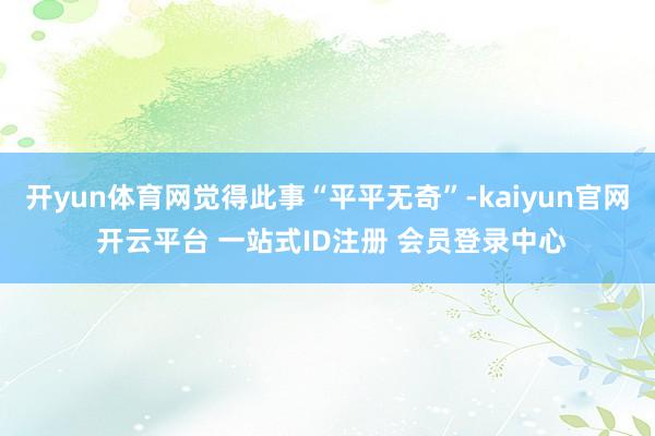开yun体育网觉得此事“平平无奇”-kaiyun官网 开云平台 一站式ID注册 会员登录中心