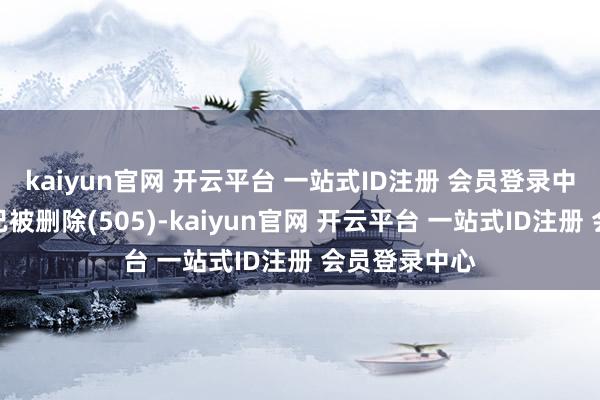 kaiyun官网 开云平台 一站式ID注册 会员登录中心不外现在已被删除(505)-kaiyun官网 开云平台 一站式ID注册 会员登录中心