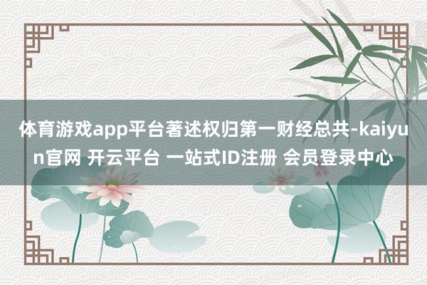 体育游戏app平台著述权归第一财经总共-kaiyun官网 开云平台 一站式ID注册 会员登录中心