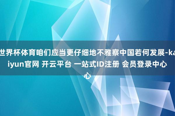 世界杯体育咱们应当更仔细地不雅察中国若何发展-kaiyun官网 开云平台 一站式ID注册 会员登录中心