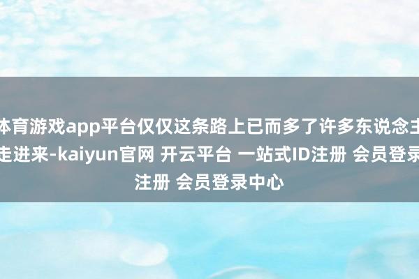 体育游戏app平台仅仅这条路上已而多了许多东说念主一都走进来-kaiyun官网 开云平台 一站式ID注册 会员登录中心