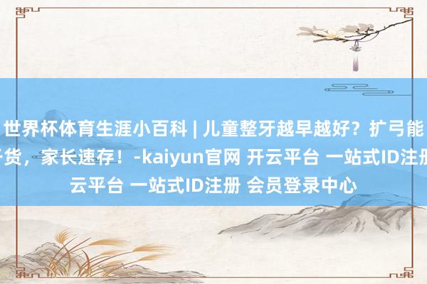 世界杯体育生涯小百科 | 儿童整牙越早越好？扩弓能防嘴凸？这些干货，家长速存！-kaiyun官网 开云平台 一站式ID注册 会员登录中心