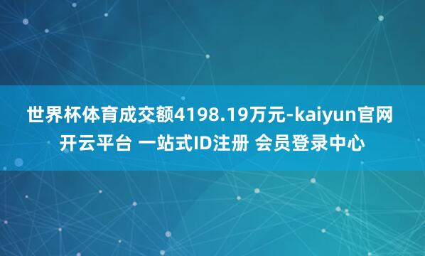 世界杯体育成交额4198.19万元-kaiyun官网 开云平台 一站式ID注册 会员登录中心