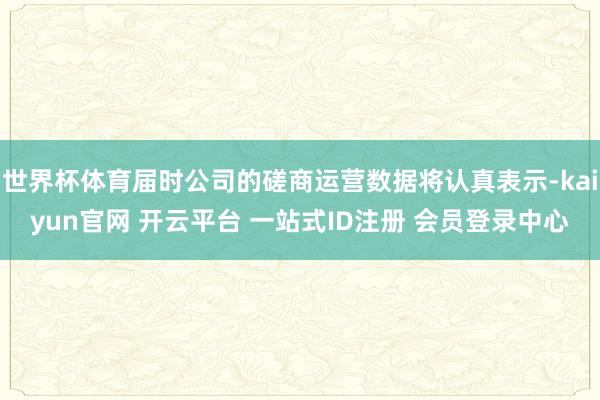 世界杯体育届时公司的磋商运营数据将认真表示-kaiyun官网 开云平台 一站式ID注册 会员登录中心