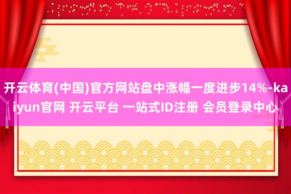 开云体育(中国)官方网站盘中涨幅一度进步14%-kaiyun官网 开云平台 一站式ID注册 会员登录中心