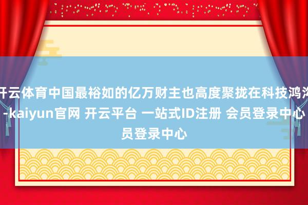 开云体育中国最裕如的亿万财主也高度聚拢在科技鸿沟-kaiyun官网 开云平台 一站式ID注册 会员登录中心