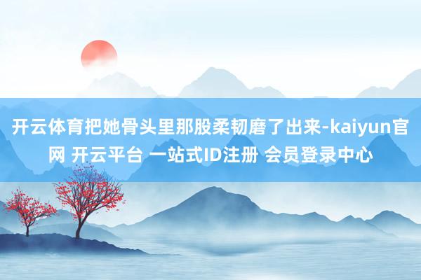开云体育把她骨头里那股柔韧磨了出来-kaiyun官网 开云平台 一站式ID注册 会员登录中心