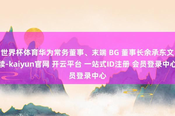 世界杯体育华为常务董事、末端 BG 董事长余承东文牍-kaiyun官网 开云平台 一站式ID注册 会员登录中心
