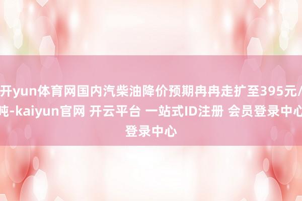 开yun体育网国内汽柴油降价预期冉冉走扩至395元/吨-kaiyun官网 开云平台 一站式ID注册 会员登录中心