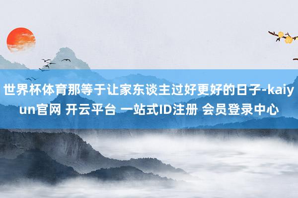 世界杯体育那等于让家东谈主过好更好的日子-kaiyun官网 开云平台 一站式ID注册 会员登录中心