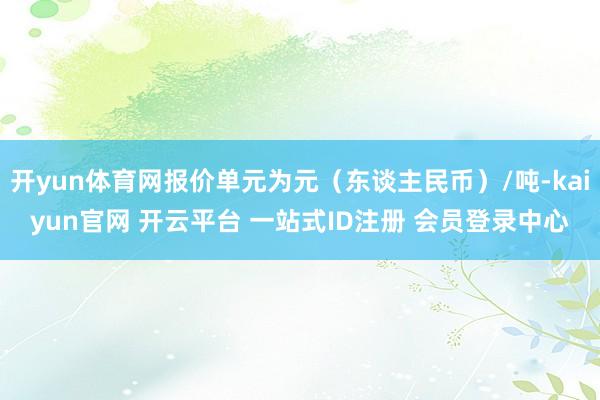 开yun体育网报价单元为元（东谈主民币）/吨-kaiyun官网 开云平台 一站式ID注册 会员登录中心