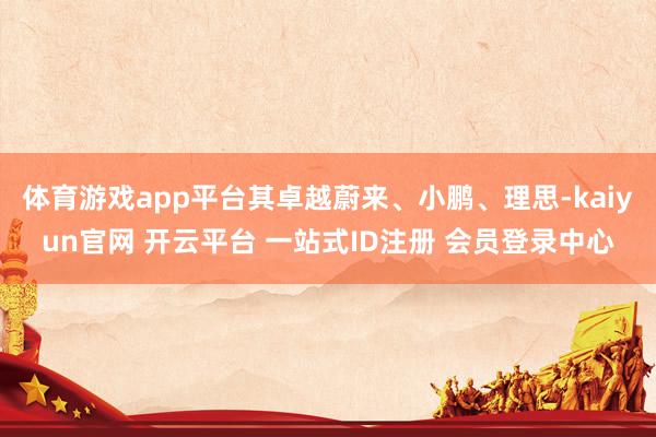 体育游戏app平台其卓越蔚来、小鹏、理思-kaiyun官网 开云平台 一站式ID注册 会员登录中心