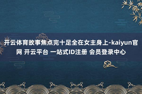 开云体育故事焦点完十足全在女主身上-kaiyun官网 开云平台 一站式ID注册 会员登录中心